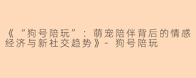 《“狗号陪玩”：萌宠陪伴背后的情感经济与新社交趋势》-狗号陪玩