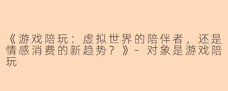 《游戏陪玩：虚拟世界的陪伴者，还是情感消费的新趋势？》-对象是游戏陪玩