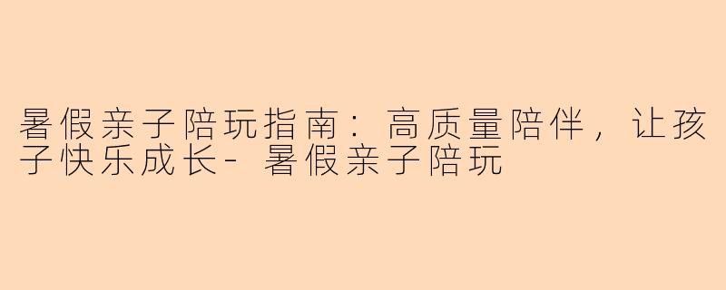 暑假亲子陪玩指南：高质量陪伴，让孩子快乐成长-暑假亲子陪玩