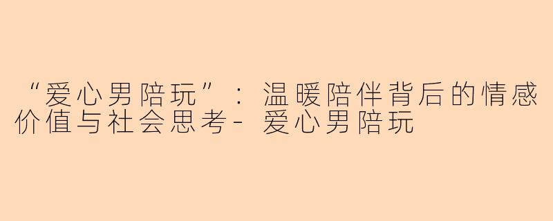 “爱心男陪玩”：温暖陪伴背后的情感价值与社会思考-爱心男陪玩