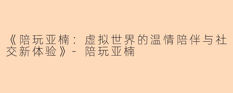 《陪玩亚楠：虚拟世界的温情陪伴与社交新体验》-陪玩亚楠