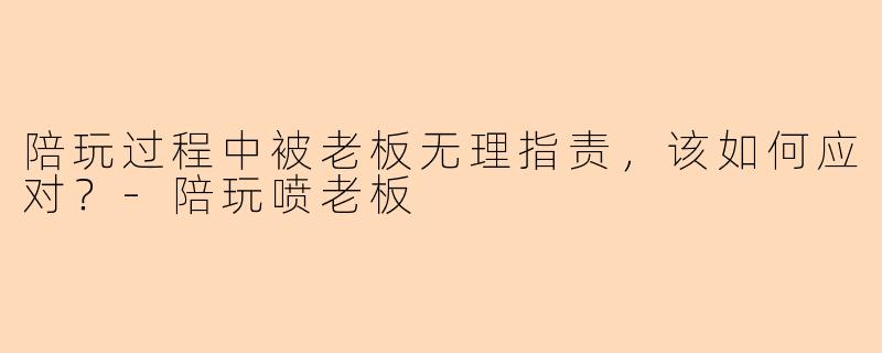 陪玩过程中被老板无理指责,该如何应对?