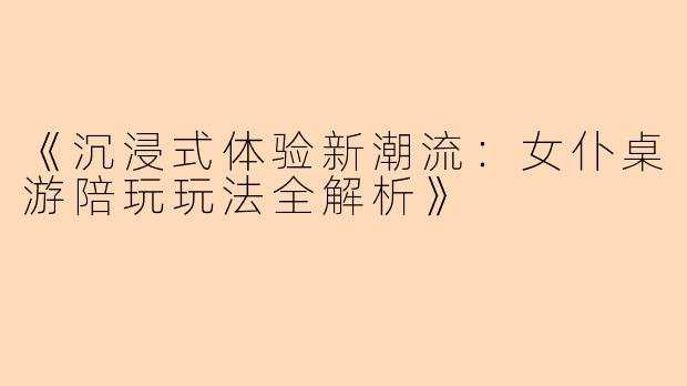 《沉浸式体验新潮流：女仆桌游陪玩玩法全解析》