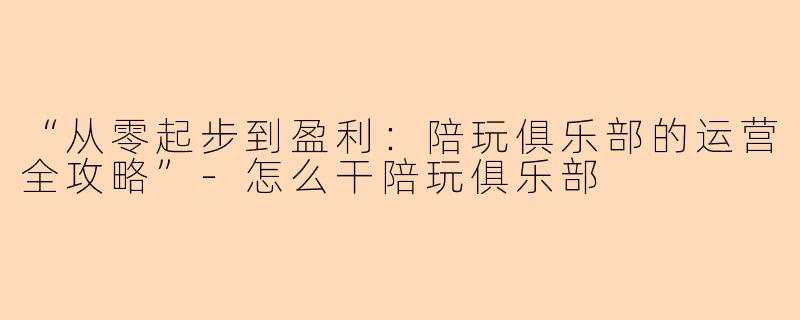 “从零起步到盈利：陪玩俱乐部的运营全攻略”-怎么干陪玩俱乐部