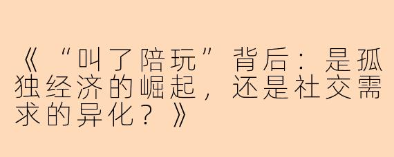 《“叫了陪玩”背后：是孤独经济的崛起，还是社交需求的异化？》