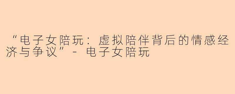 “电子女陪玩：虚拟陪伴背后的情感经济与争议”-电子女陪玩
