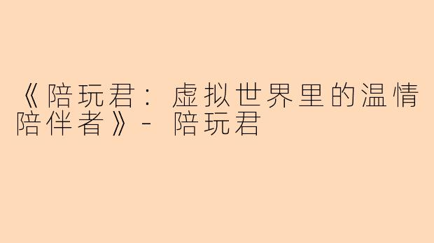 《陪玩君：虚拟世界里的温情陪伴者》-陪玩君