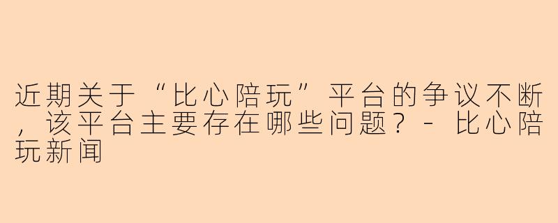 近期关于“比心陪玩”平台的争议不断，该平台主要存在哪些问题？-比心陪玩新闻
