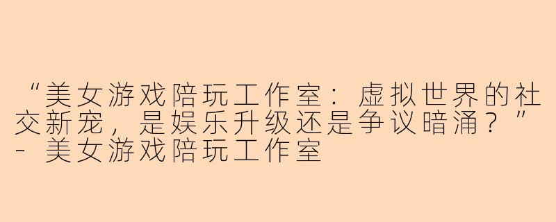 “美女游戏陪玩工作室：虚拟世界的社交新宠，是娱乐升级还是争议暗涌？”-美女游戏陪玩工作室