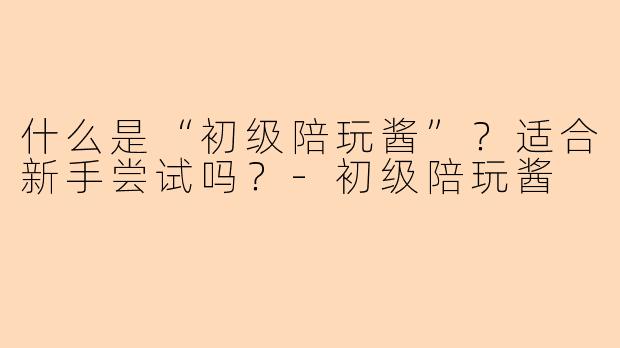 什么是“初级陪玩酱”？适合新手尝试吗？-初级陪玩酱