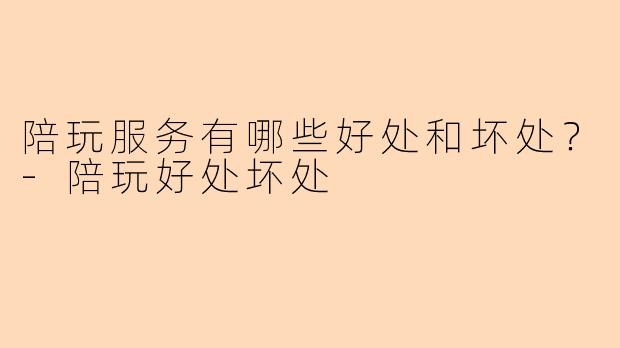陪玩服务有哪些好处和坏处？-陪玩好处坏处