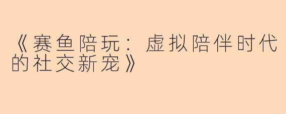 《赛鱼陪玩：虚拟陪伴时代的社交新宠》