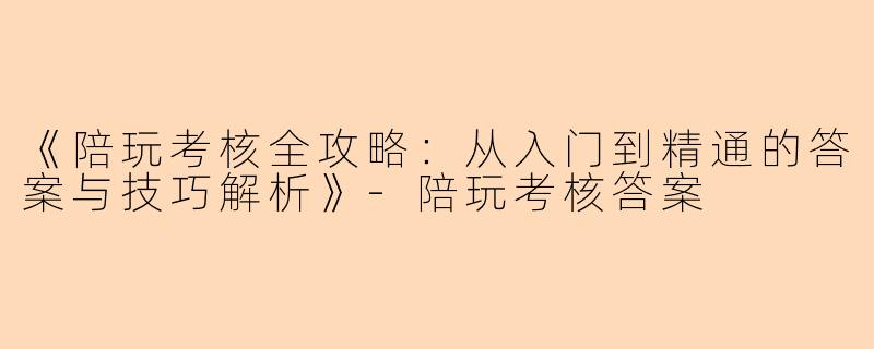 《陪玩考核全攻略：从入门到精通的答案与技巧解析》-陪玩考核答案