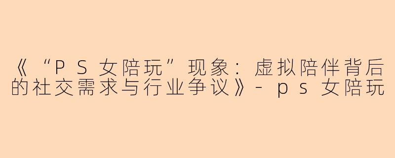 《“PS女陪玩”现象：虚拟陪伴背后的社交需求与行业争议》-ps女陪玩