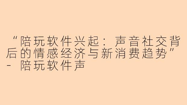 “陪玩软件兴起：声音社交背后的情感经济与新消费趋势”-陪玩软件声