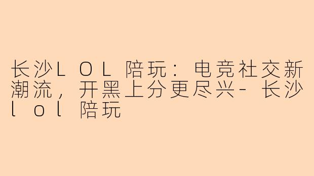 长沙LOL陪玩：电竞社交新潮流，开黑上分更尽兴-长沙lol陪玩