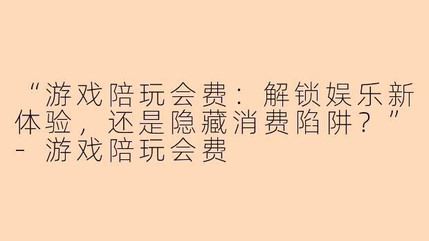 “游戏陪玩会费：解锁娱乐新体验，还是隐藏消费陷阱？”-游戏陪玩会费