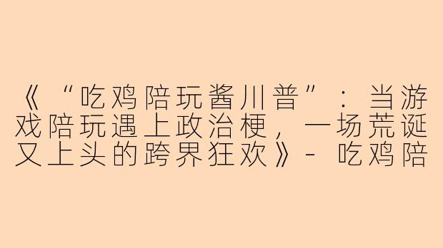《“吃鸡陪玩酱川普”：当游戏陪玩遇上政治梗，一场荒诞又上头的跨界狂欢》-吃鸡陪玩酱川普