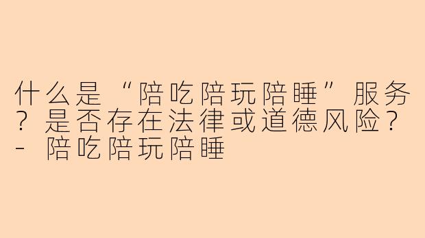 什么是“陪吃陪玩陪睡”服务？是否存在法律或道德风险？-陪吃陪玩陪睡