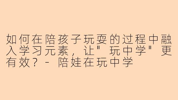 如何在陪孩子玩耍的过程中融入学习元素,让"玩中学"更有效?
