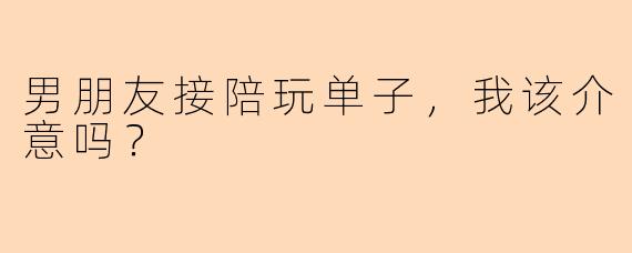 男朋友接陪玩单子,我该介意吗?