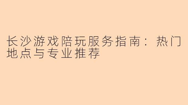 长沙游戏陪玩服务指南：热门地点与专业推荐