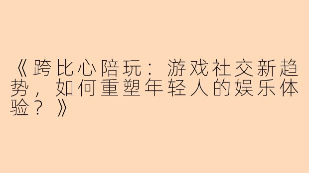 《跨比心陪玩：游戏社交新趋势，如何重塑年轻人的娱乐体验？》