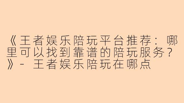 《王者娱乐陪玩平台推荐：哪里可以找到靠谱的陪玩服务？》-王者娱乐陪玩在哪点