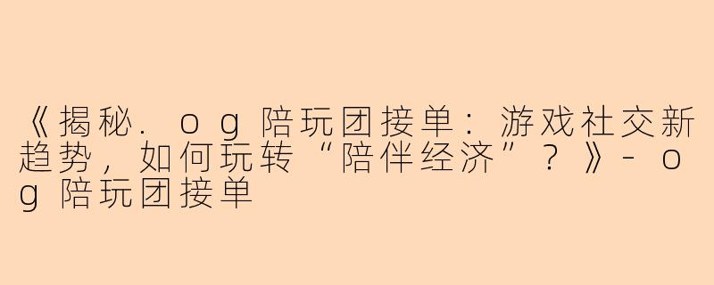 《揭秘.og陪玩团接单：游戏社交新趋势，如何玩转“陪伴经济”？》-og陪玩团接单