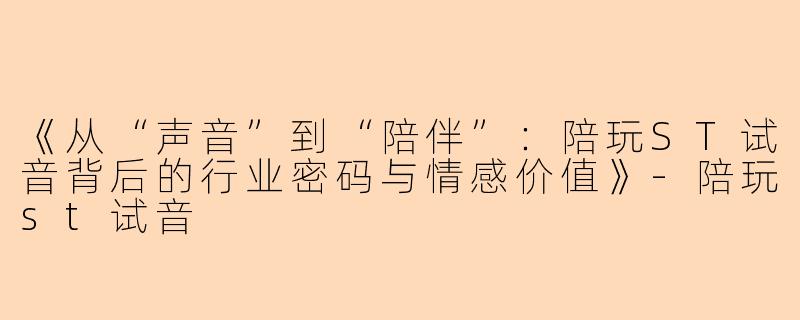 《从“声音”到“陪伴”：陪玩ST试音背后的行业密码与情感价值》-陪玩st试音