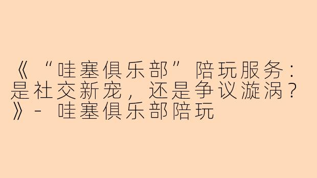 《“哇塞俱乐部”陪玩服务：是社交新宠，还是争议漩涡？》-哇塞俱乐部陪玩