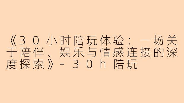 《30小时陪玩体验：一场关于陪伴、娱乐与情感连接的深度探索》-30h陪玩