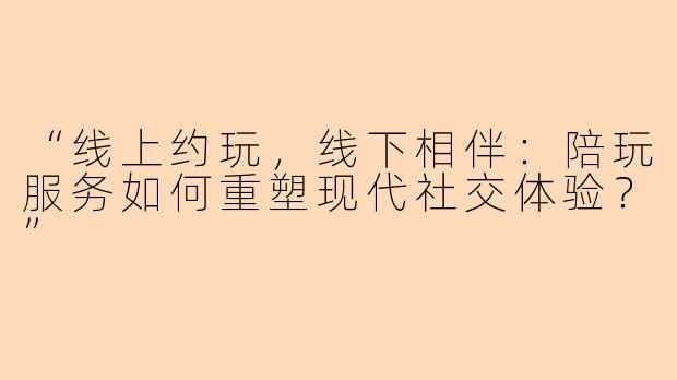 “线上约玩，线下相伴：陪玩服务如何重塑现代社交体验？”