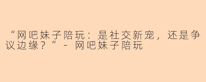 “网吧妹子陪玩：是社交新宠，还是争议边缘？”-网吧妹子陪玩
