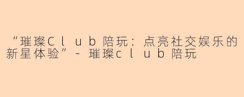 “璀璨Club陪玩：点亮社交娱乐的新星体验”-璀璨club陪玩