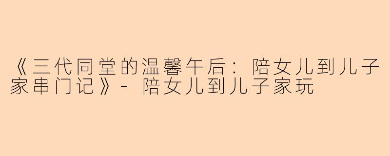 《三代同堂的温馨午后：陪女儿到儿子家串门记》-陪女儿到儿子家玩
