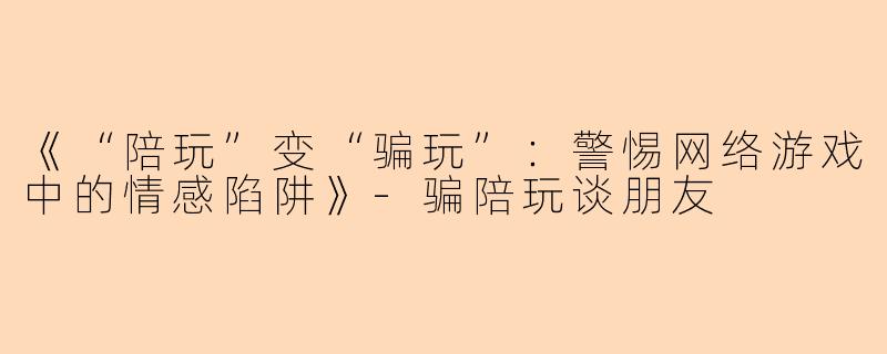 《“陪玩”变“骗玩”：警惕网络游戏中的情感陷阱》-骗陪玩谈朋友