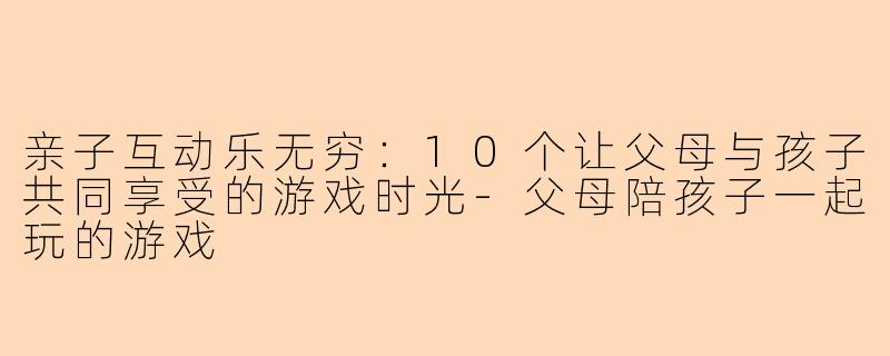 亲子互动乐无穷：10个让父母与孩子共同享受的游戏时光-父母陪孩子一起玩的游戏