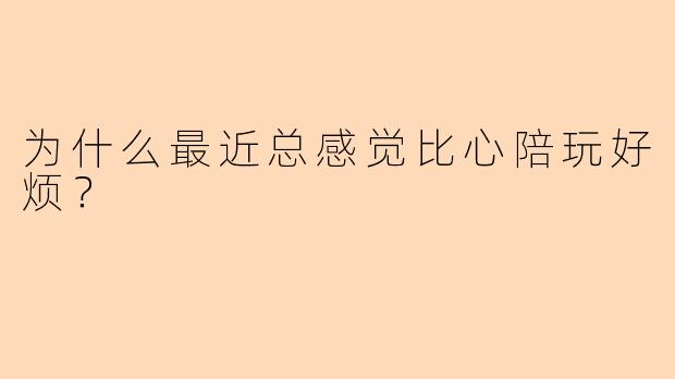 为什么最近总感觉比心陪玩好烦？