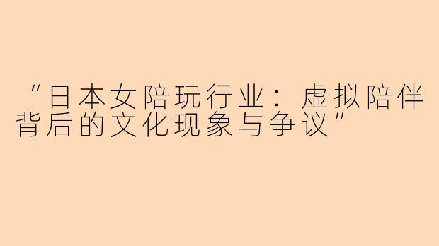 “日本女陪玩行业：虚拟陪伴背后的文化现象与争议”