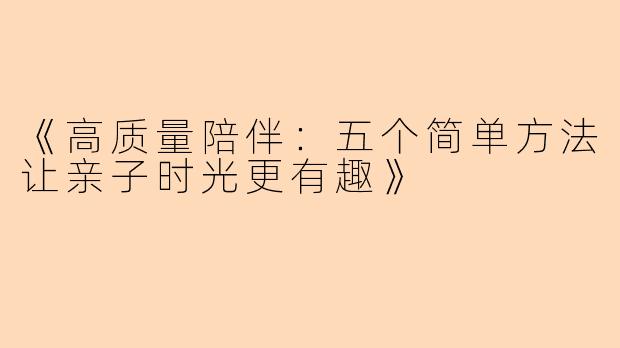 《高质量陪伴：五个简单方法让亲子时光更有趣》