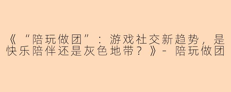 《“陪玩做团”：游戏社交新趋势，是快乐陪伴还是灰色地带？》-陪玩做团
