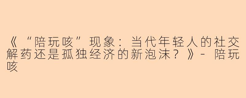《“陪玩咳”现象:当代年轻人的社交解药还是孤独经济的新泡沫?》