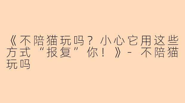 《不陪猫玩吗？小心它用这些方式“报复”你！》-不陪猫玩吗