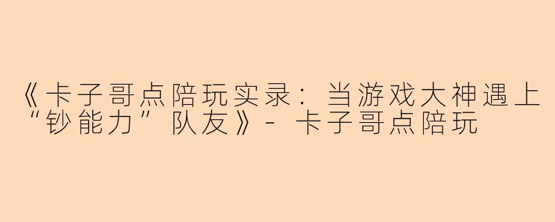 《卡子哥点陪玩实录：当游戏大神遇上“钞能力”队友》-卡子哥点陪玩