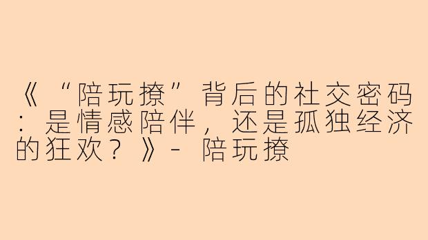 《“陪玩撩”背后的社交密码：是情感陪伴，还是孤独经济的狂欢？》-陪玩撩