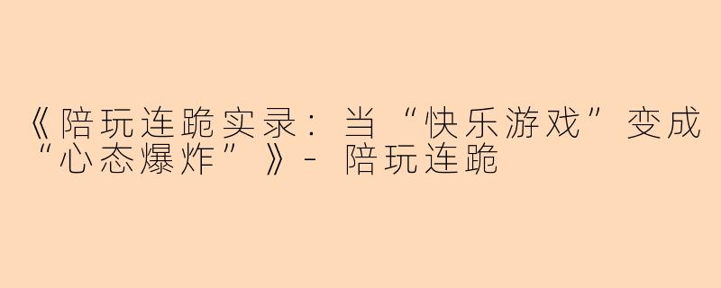 《陪玩连跪实录：当“快乐游戏”变成“心态爆炸”》-陪玩连跪