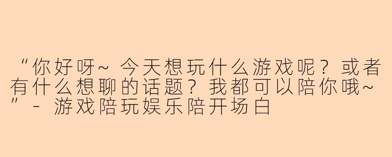 “你好呀~今天想玩什么游戏呢？或者有什么想聊的话题？我都可以陪你哦~”-游戏陪玩娱乐陪开场白