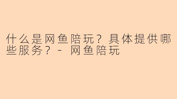 什么是网鱼陪玩？具体提供哪些服务？-网鱼陪玩