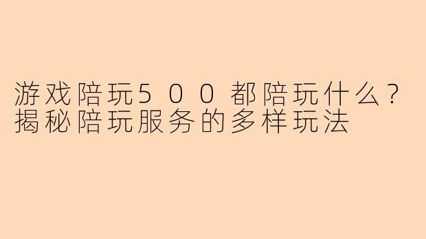 游戏陪玩500都陪玩什么？揭秘陪玩服务的多样玩法